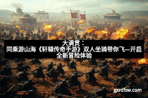 大满贯：同乘游山海《轩辕传奇手游》双人坐骑带你飞—开启全新冒险体验
