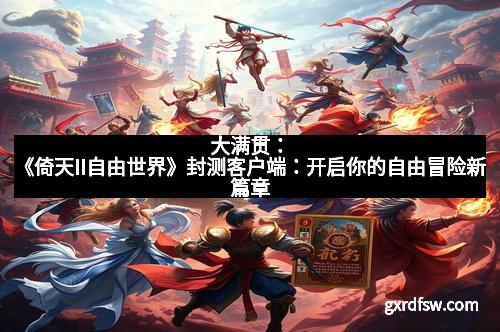 大满贯：《倚天II自由世界》封测客户端：开启你的自由冒险新篇章